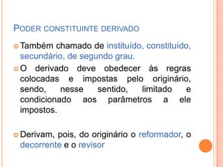 PODER CONSTITUINTE DERIVADO
 Também

chamado de instituído, constituído,
secundário, de segundo grau.
 O derivado deve obedecer às regras
colocadas e impostas pelo originário,
sendo,
nesse
sentido,
limitado
e
condicionado aos parâmetros a ele
impostos.
 Derivam,

pois, do originário o reformador, o
decorrente e o revisor

 