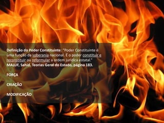 Definição do Poder Constituinte: “Poder Constituinte é
uma função da soberania nacional. É o poder constituir e
reconstituir ou reformular a ordem jurídica estatal.”
MALUF, Sahid. Teorias Geral do Estado, página 183.
FORÇA
CRIAÇÃO
MODIFICAÇÃO
 