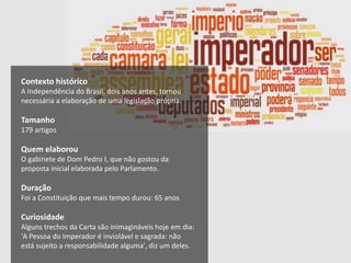 Contexto histórico
A Independência do Brasil, dois anos antes, tornou
necessária a elaboração de uma legislação própria.
Tamanho
179 artigos
Quem elaborou
O gabinete de Dom Pedro I, que não gostou da
proposta inicial elaborada pelo Parlamento.
Duração
Foi a Constituição que mais tempo durou: 65 anos
Curiosidade
Alguns trechos da Carta são inimagináveis hoje em dia:
'A Pessoa do Imperador é inviolável e sagrada: não
está sujeito a responsabilidade alguma', diz um deles.
 