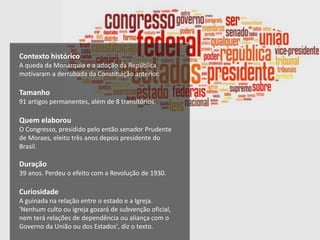 Contexto histórico
A queda da Monarquia e a adoção da República
motivaram a derrubada da Constituição anterior.
Tamanho
91 artigos permanentes, além de 8 transitórios.
Quem elaborou
O Congresso, presidido pelo então senador Prudente
de Moraes, eleito três anos depois presidente do
Brasil.
Duração
39 anos. Perdeu o efeito com a Revolução de 1930.
Curiosidade
A guinada na relação entre o estado e a Igreja.
'Nenhum culto ou igreja gozará de subvenção oficial,
nem terá relações de dependência ou aliança com o
Governo da União ou dos Estados', diz o texto.
 
