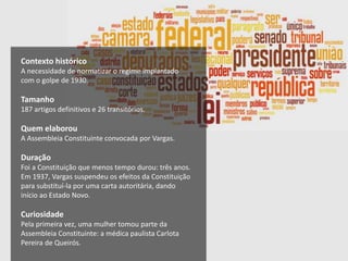 Contexto histórico
A necessidade de normatizar o regime implantado
com o golpe de 1930.
Tamanho
187 artigos definitivos e 26 transitórios.
Quem elaborou
A Assembleia Constituinte convocada por Vargas.
Duração
Foi a Constituição que menos tempo durou: três anos.
Em 1937, Vargas suspendeu os efeitos da Constituição
para substituí-la por uma carta autoritária, dando
início ao Estado Novo.
Curiosidade
Pela primeira vez, uma mulher tomou parte da
Assembleia Constituinte: a médica paulista Carlota
Pereira de Queirós.
 