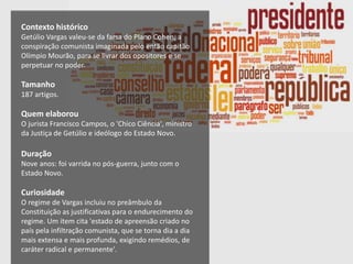 Contexto histórico
Getúlio Vargas valeu-se da farsa do Plano Cohen, a
conspiração comunista imaginada pelo então capitão
Olímpio Mourão, para se livrar dos opositores e se
perpetuar no poder.
Tamanho
187 artigos.
Quem elaborou
O jurista Francisco Campos, o 'Chico Ciência', ministro
da Justiça de Getúlio e ideólogo do Estado Novo.
Duração
Nove anos: foi varrida no pós-guerra, junto com o
Estado Novo.
Curiosidade
O regime de Vargas incluiu no preâmbulo da
Constituição as justificativas para o endurecimento do
regime. Um item cita 'estado de apreensão criado no
país pela infiltração comunista, que se torna dia a dia
mais extensa e mais profunda, exigindo remédios, de
caráter radical e permanente'.
 