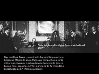 Constituição da República Federativa do Brasil,
1967
O general Lyra Tavares, o almirante Augusto Rademaker e o
brigadeiro Márcio de Souza Melo, que compunham a junta
militar que governou o país após o afastamento do general
Costa e Silva, assinam em 1969 a primeira de 27 emendas à
Constituição de 67. (Antonio Andrade)
 