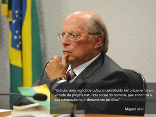 “Estado: uma realidade cultural constituída historicamente em
virtude da própria natureza social do homem, que encontra a
sua integração no ordenamento jurídico.”
Miguel Reali
 
