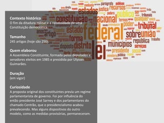 Contexto histórico
O fim da ditadura militar e a necessidade de uma
Constituição democrática.
Tamanho
245 artigos (hoje são 250).
Quem elaborou
A Assembleia Constituinte, formada pelos deputados e
senadores eleitos em 1985 e presidida por Ulysses
Guimarães.
Duração
(em vigor)
Curiosidade
A proposta original dos constituintes previa um regime
parlamentarista de governo. Foi por influência do
então presidente José Sarney e dos parlamentares do
chamado Centrão, que o presidencialismo acabou
prevalecendo. Mas alguns dispositivos do outro
modelo, como as medidas provisórias, permaneceram.
 
