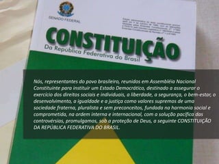 Nós, representantes do povo brasileiro, reunidos em Assembléia Nacional
Constituinte para instituir um Estado Democrático, destinado a assegurar o
exercício dos direitos sociais e individuais, a liberdade, a segurança, o bem-estar, o
desenvolvimento, a igualdade e a justiça como valores supremos de uma
sociedade fraterna, pluralista e sem preconceitos, fundada na harmonia social e
comprometida, na ordem interna e internacional, com a solução pacífica das
controvérsias, promulgamos, sob a proteção de Deus, a seguinte CONSTITUIÇÃO
DA REPÚBLICA FEDERATIVA DO BRASIL.
 