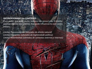 INCONDICIONADO (ou ILIMITADO)
É um poder que pode muito, embora não possa tudo. O direito
positivo vigente não o limita, mas pode influenciá-lo com certos
limites:
Limites Transcendentes (advindos do direito natural)
Limites Imanentes (advindos da legitimidade política)
Limites Heterônimos (advindos de contextos externos e internos)
 