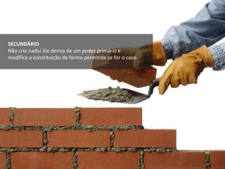 SECUNDÁRIO
Não cria nada! Ele deriva de um poder primário e
modifica a constituição da forma permitida se for o caso.
 