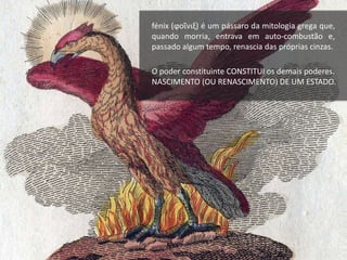 fénix (ϕοῖνιξ) é um pássaro da mitologia grega que,
quando morria, entrava em auto-combustão e,
passado algum tempo, renascia das próprias cinzas.
O poder constituinte CONSTITUI os demais poderes.
NASCIMENTO (OU RENASCIMENTO) DE UM ESTADO.
 