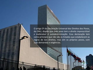 O artigo 5º da Declaração Universal dos Direitos dos Povos,
da ONU, dispõe que todo povo tem o direito imprescritível
e inalienável à autodeterminação. Essa declaração tem
como princípio que não são os Estados que estabelecem as
regras de tais direitos, mas sim os próprios povos, com
suas demandas e exigências.
 