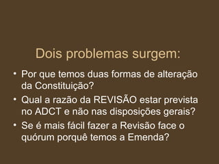 Dois problemas surgem: Por que temos duas formas de alteração da Constituição? Qual a razão da REVISÃO estar prevista no ADCT e não nas disposições gerais? Se é mais fácil fazer a Revisão face o quórum porquê temos a Emenda?  