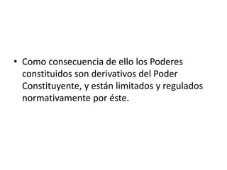 • Como consecuencia de ello los Poderes
constituidos son derivativos del Poder
Constituyente, y están limitados y regulados
normativamente por éste.
 