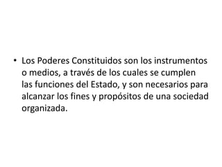 • Los Poderes Constituidos son los instrumentos
o medios, a través de los cuales se cumplen
las funciones del Estado, y son necesarios para
alcanzar los fines y propósitos de una sociedad
organizada.
 
