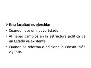 Esta facultad es ejercida:
• Cuando nace un nuevo Estado.
• Al haber cambios en la estructura política de
un Estado ya existente.
• Cuando se reforma o adiciona la Constitución
vigente.
 
