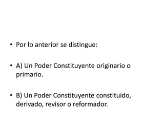 • Por lo anterior se distingue:
• A) Un Poder Constituyente originario o
primario.
• B) Un Poder Constituyente constituido,
derivado, revisor o reformador.
 
