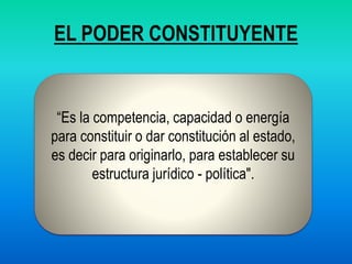 EL PODER CONSTITUYENTE
“Es la competencia, capacidad o energía
para constituir o dar constitución al estado,
es decir para originarlo, para establecer su
estructura jurídico - política".
 