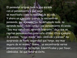 El pensador origina todo lo que sucede  con el pensamiento y que luego  se manifiesta como la realidad de su vida. Y ahora un ejercicio: cuando te encuentres  pensando, por ejemplo,” no he estudiado nada, no aprendo nada” . Sólo cambia ese pensamiento diciendo: “ Soy muy estudiosa, aprendo bastante.” deja que se repitan pensamientos como este último. Otro ejemplo: Si piensas, “tengo miedo” solo cámbialo y piensa:” me sorprendo de tanta seguridad que tengo, soy muy segura de mi misma.” Bueno… ya encontrarás varios pensamientos que te limitan. Identifícalos y por favor, cámbialos. Sé que tendrás éxito.  
