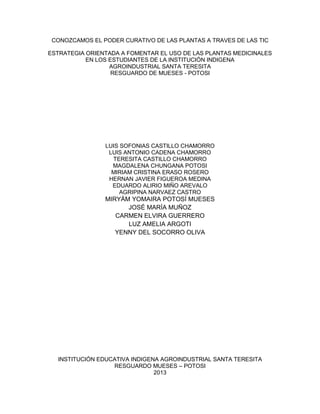 CONOZCAMOS EL PODER CURATIVO DE LAS PLANTAS A TRAVES DE LAS TIC
ESTRATEGIA ORIENTADA A FOMENTAR EL USO DE LAS PLANTAS MEDICINALES
EN LOS ESTUDIANTES DE LA INSTITUCIÓN INDIGENA
AGROINDUSTRIAL SANTA TERESITA
RESGUARDO DE MUESES - POTOSI

LUIS SOFONIAS CASTILLO CHAMORRO
LUIS ANTONIO CADENA CHAMORRO
TERESITA CASTILLO CHAMORRO
MAGDALENA CHUNGANA POTOSI
MIRIAM CRISTINA ERASO ROSERO
HERNAN JAVIER FIGUEROA MEDINA
EDUARDO ALIRIO MIÑO AREVALO
AGRIPINA NARVAEZ CASTRO

MIRYÁM YOMAIRA POTOSÍ MUESES
JOSÉ MARÍA MUÑOZ
CARMEN ELVIRA GUERRERO
LUZ AMELIA ARGOTI
YENNY DEL SOCORRO OLIVA

INSTITUCIÓN EDUCATIVA INDIGENA AGROINDUSTRIAL SANTA TERESITA
RESGUARDO MUESES – POTOSI
2013

 