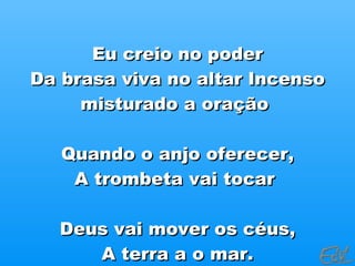 Eu creio no poder Da brasa viva no altar Incenso misturado a oração  Quando o anjo oferecer, A trombeta vai tocar  Deus vai mover os céus, A terra a o mar. 