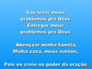 Vou levar meus  problemas pra Deus  Entregar meus  problemas pra Deus  Abençoar minha família, Minha casa, meus irmãos,  Pois eu creio no poder da oração  Eu creio no poder da oração  