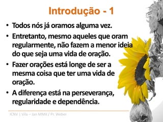 Introdução - 1
• Todos nós já oramos alguma vez.
• Entretanto, mesmo aqueles que oram
  regularmente, não fazem a menor ideia
  do que seja uma vida de oração.
• Fazer orações está longe de ser a
  mesma coisa que ter uma vida de
  oração.
• A diferença está na perseverança,
  regularidade e dependência.
 ICNV | Vila – Jan MMX / Pr. Weber
 