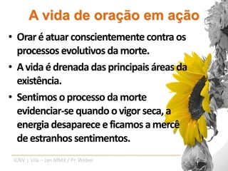 A vida de oração em ação
• Orar é atuar conscientemente contra os
  processos evolutivos da morte.
• A vida é drenada das principais áreas da
  existência.
• Sentimos o processo da morte
  evidenciar-se quando o vigor seca, a
  energia desaparece e ficamos a mercê
  de estranhos sentimentos.
 ICNV | Vila – Jan MMX / Pr. Weber
 