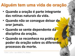 Alguém tem uma vida de oração
• Quando a oração é parte integrante
  das rotinas naturais da vida.
• Quando não se consegue deixar de
  orar jamais.
• Quando se sente dependente da
  disciplina da oração.
• Quando se reconhece na prática o
  poder da oração sobre os diferentes
  processos da morte.
 ICNV | Vila – Jan MMX / Pr. Weber
 
