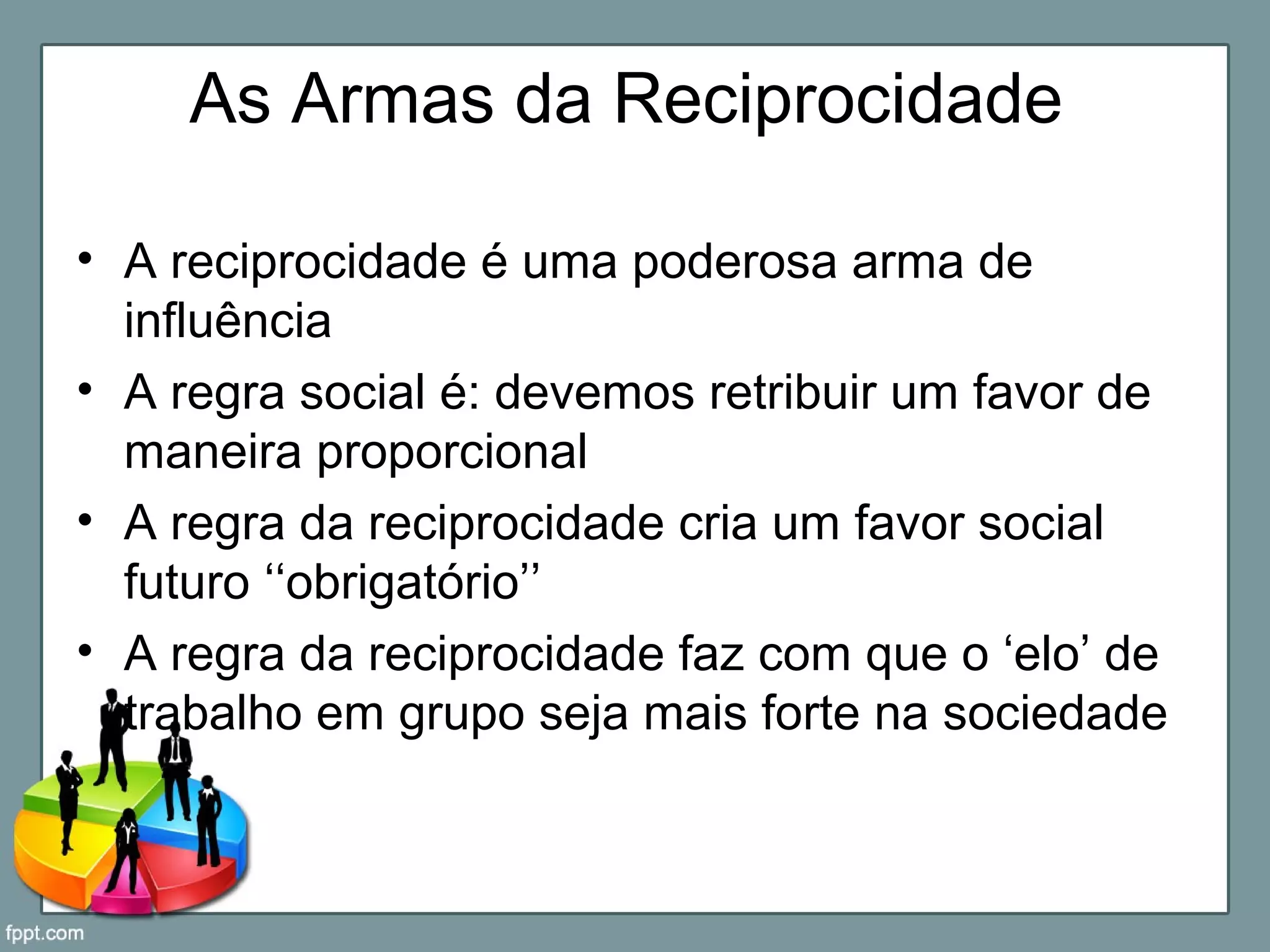 As Armas da Reciprocidade
• A reciprocidade é uma poderosa arma de
influência
• A regra social é: devemos retribuir um favor de
maneira proporcional
• A regra da reciprocidade cria um favor social
futuro ‘‘obrigatório’’
• A regra da reciprocidade faz com que o ‘elo’ de
trabalho em grupo seja mais forte na sociedade
 
