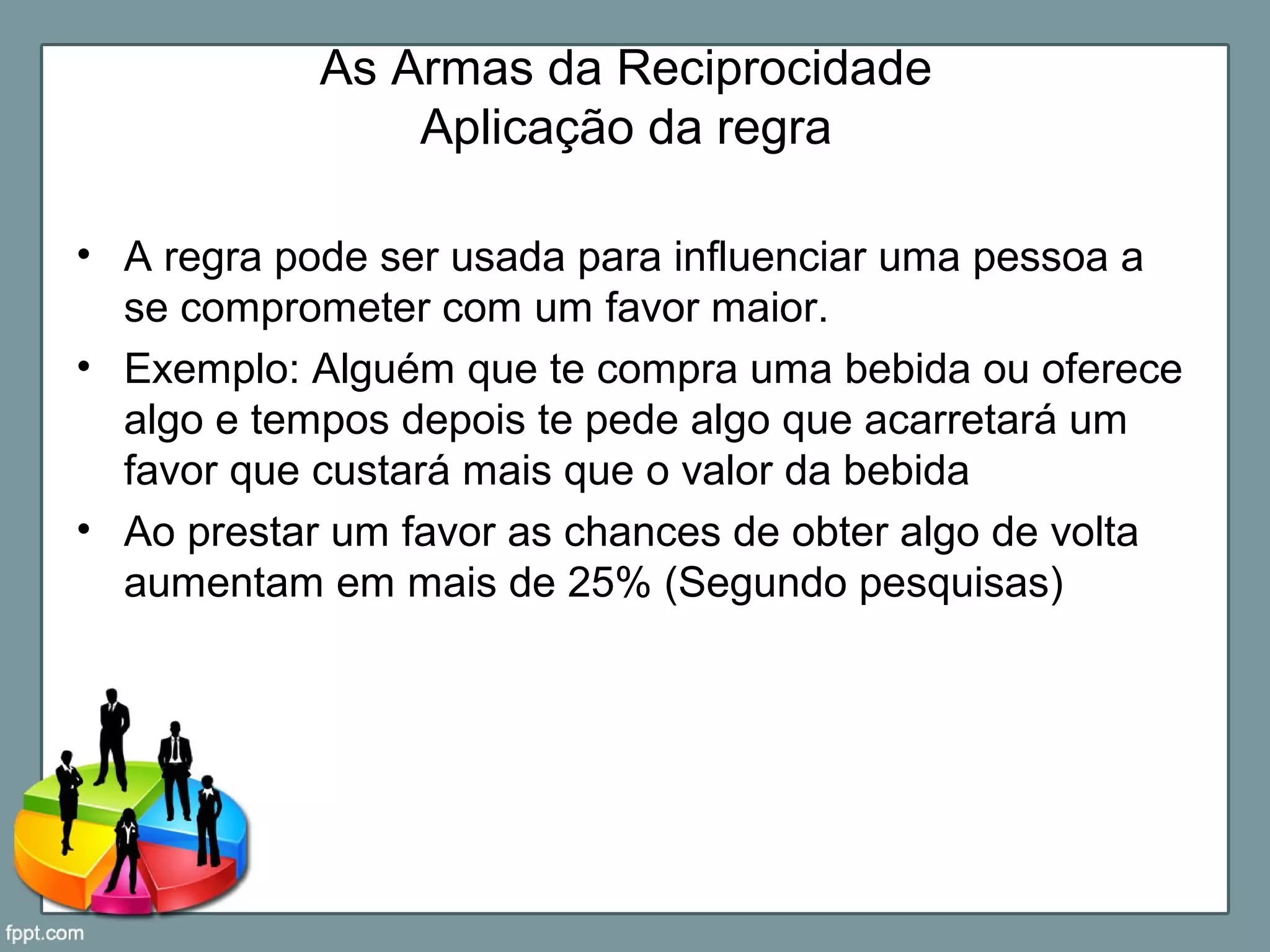 As Armas da Reciprocidade
Aplicação da regra
• A regra pode ser usada para influenciar uma pessoa a
se comprometer com um favor maior.
• Exemplo: Alguém que te compra uma bebida ou oferece
algo e tempos depois te pede algo que acarretará um
favor que custará mais que o valor da bebida
• Ao prestar um favor as chances de obter algo de volta
aumentam em mais de 25% (Segundo pesquisas)
 