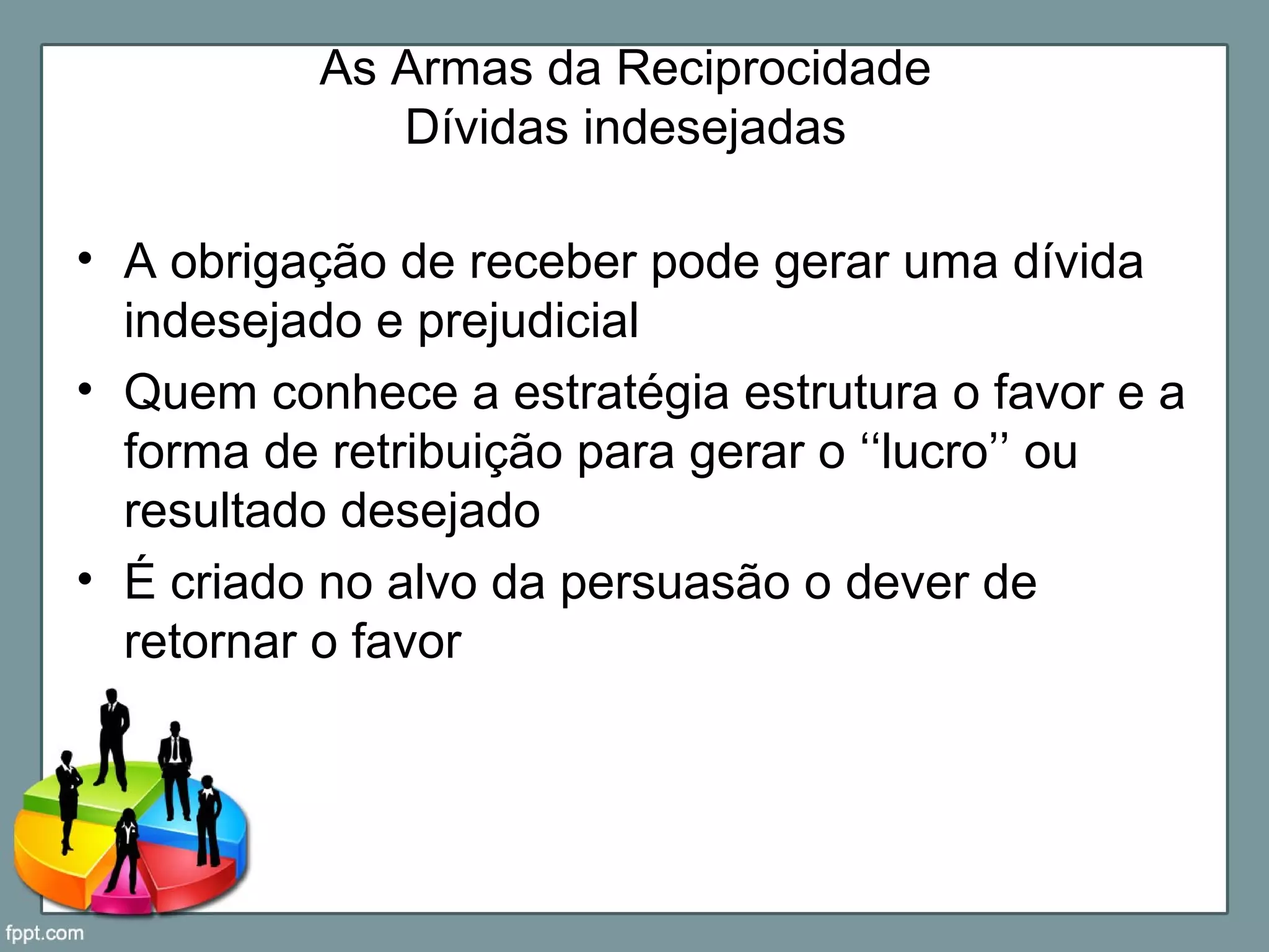As Armas da Reciprocidade
Dívidas indesejadas
• A obrigação de receber pode gerar uma dívida
indesejado e prejudicial
• Quem conhece a estratégia estrutura o favor e a
forma de retribuição para gerar o ‘‘lucro’’ ou
resultado desejado
• É criado no alvo da persuasão o dever de
retornar o favor
 