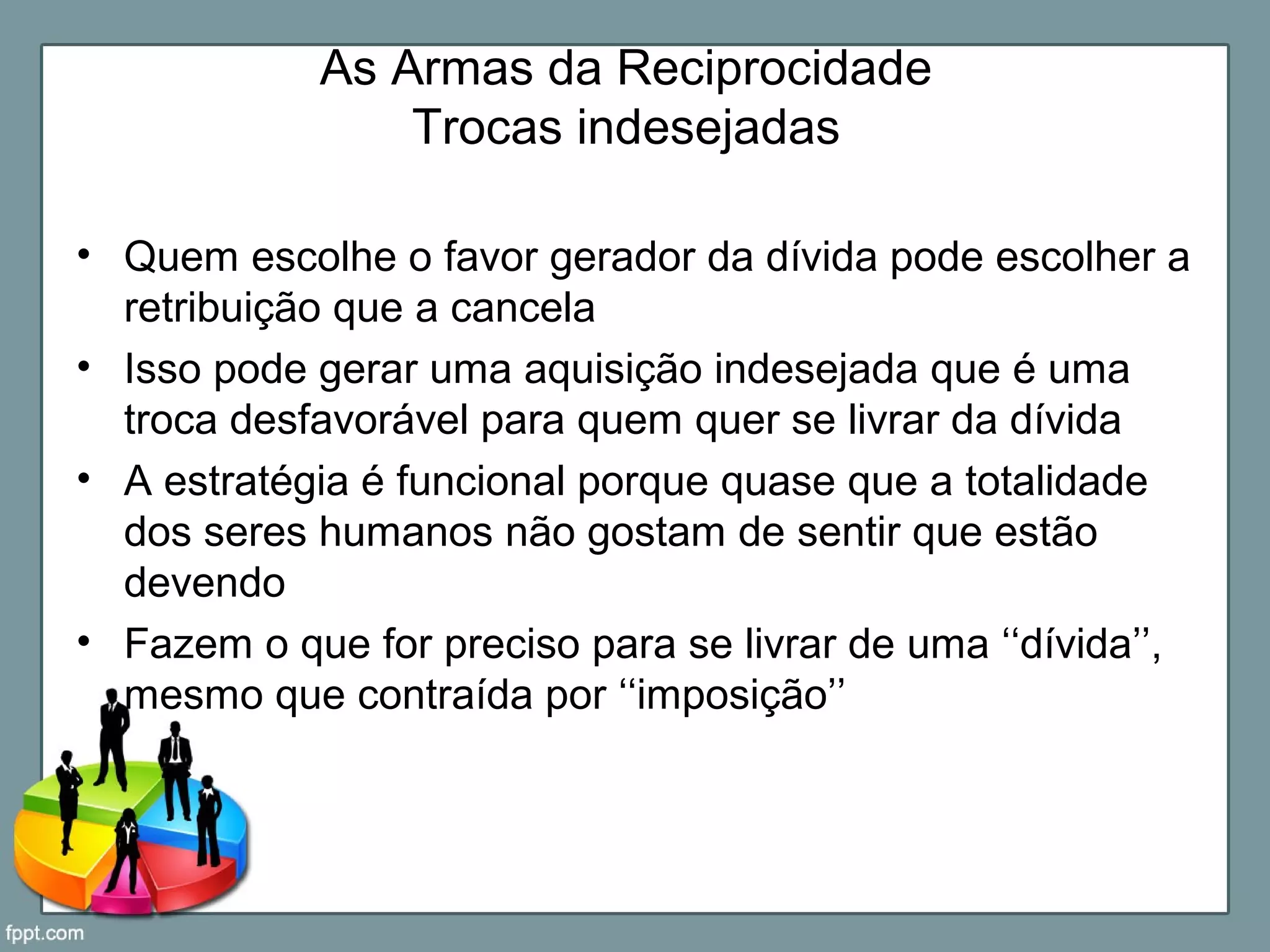 As Armas da Reciprocidade
Trocas indesejadas
• Quem escolhe o favor gerador da dívida pode escolher a
retribuição que a cancela
• Isso pode gerar uma aquisição indesejada que é uma
troca desfavorável para quem quer se livrar da dívida
• A estratégia é funcional porque quase que a totalidade
dos seres humanos não gostam de sentir que estão
devendo
• Fazem o que for preciso para se livrar de uma ‘‘dívida’’,
mesmo que contraída por ‘‘imposição’’
 