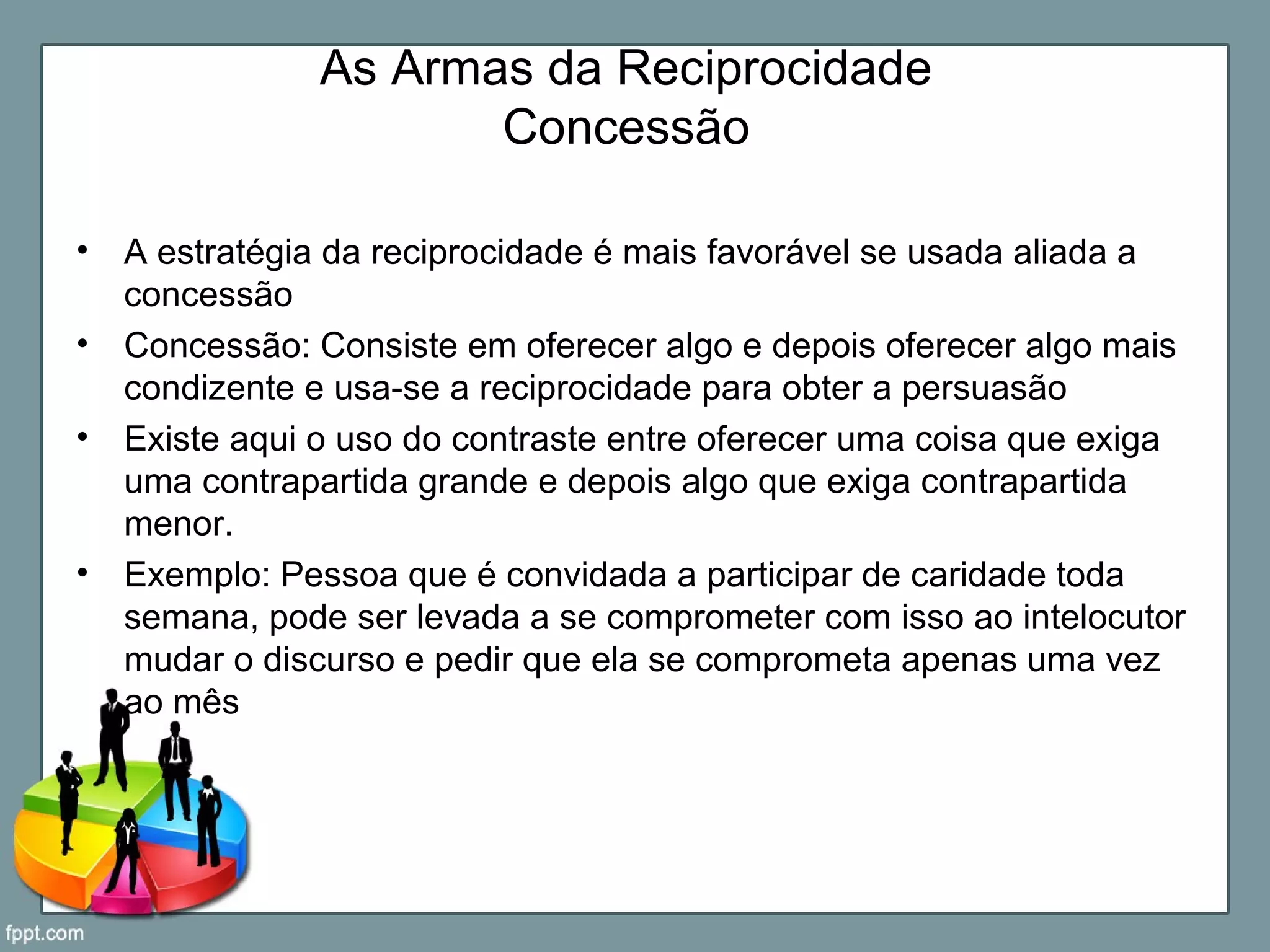 As Armas da Reciprocidade
Concessão
• A estratégia da reciprocidade é mais favorável se usada aliada a
concessão
• Concessão: Consiste em oferecer algo e depois oferecer algo mais
condizente e usa-se a reciprocidade para obter a persuasão
• Existe aqui o uso do contraste entre oferecer uma coisa que exiga
uma contrapartida grande e depois algo que exiga contrapartida
menor.
• Exemplo: Pessoa que é convidada a participar de caridade toda
semana, pode ser levada a se comprometer com isso ao intelocutor
mudar o discurso e pedir que ela se comprometa apenas uma vez
ao mês
 
