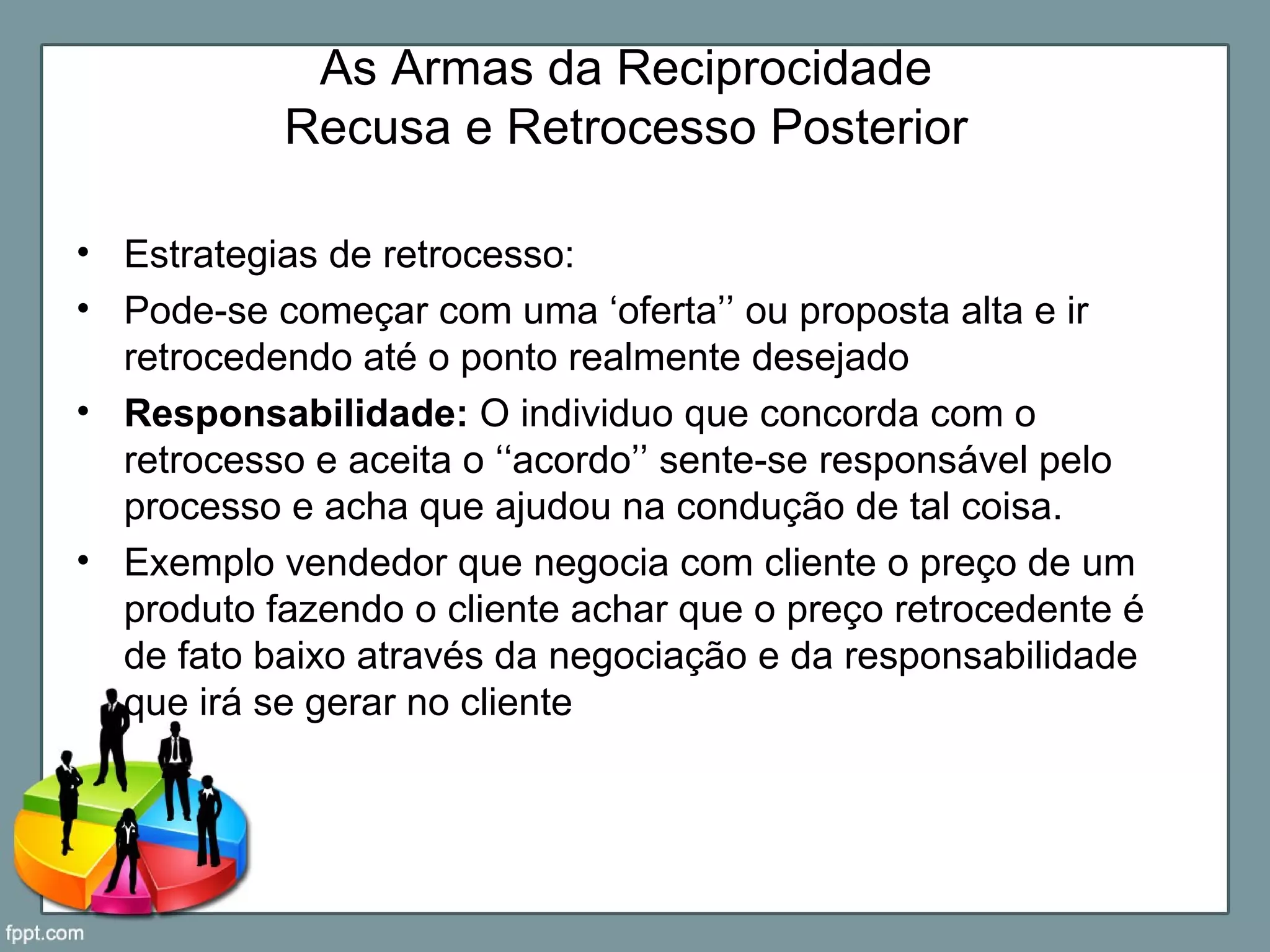 As Armas da Reciprocidade
Recusa e Retrocesso Posterior
• Estrategias de retrocesso:
• Pode-se começar com uma ‘oferta’’ ou proposta alta e ir
retrocedendo até o ponto realmente desejado
• Responsabilidade: O individuo que concorda com o
retrocesso e aceita o ‘‘acordo’’ sente-se responsável pelo
processo e acha que ajudou na condução de tal coisa.
• Exemplo vendedor que negocia com cliente o preço de um
produto fazendo o cliente achar que o preço retrocedente é
de fato baixo através da negociação e da responsabilidade
que irá se gerar no cliente
 