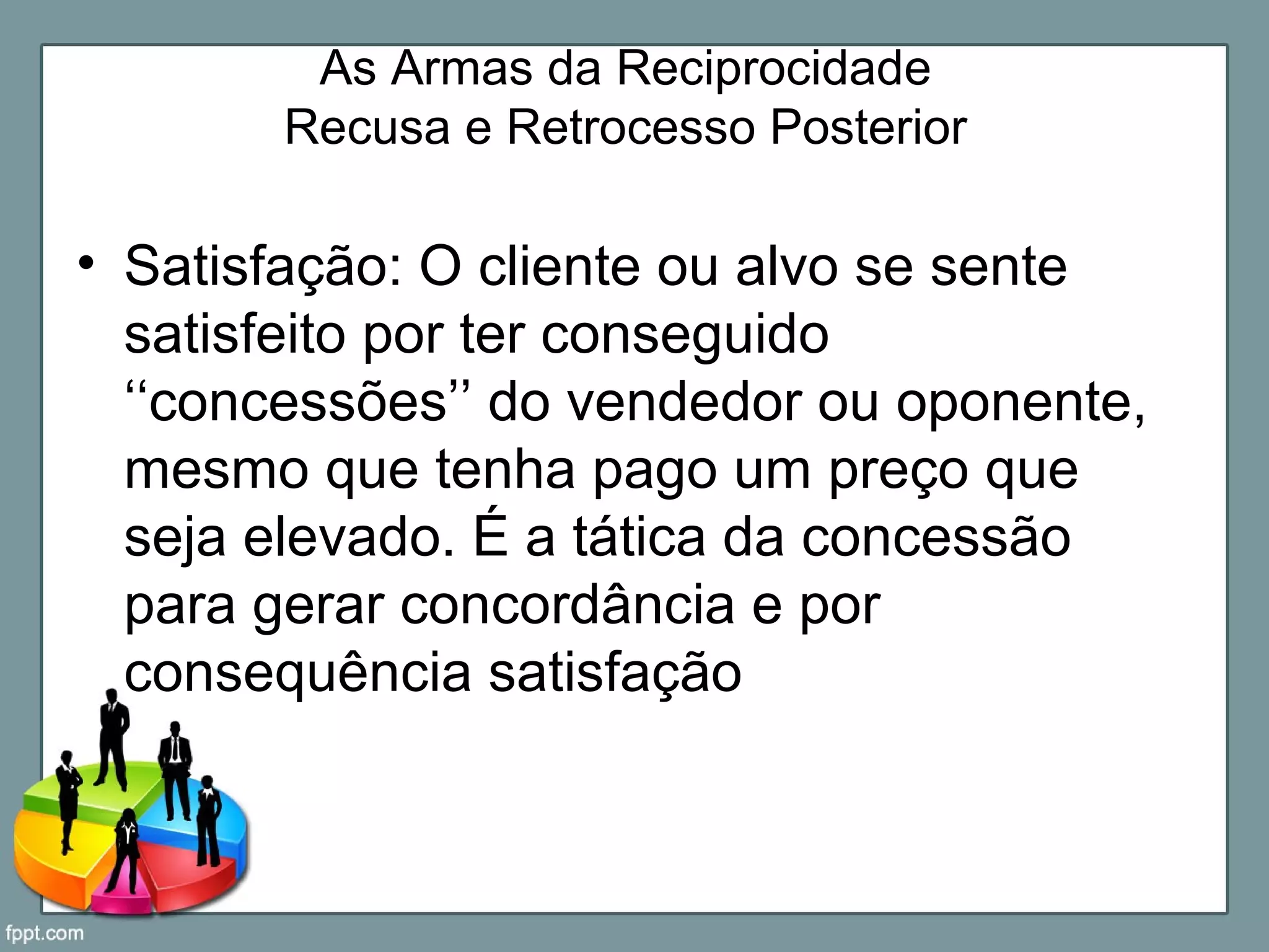 As Armas da Reciprocidade
Recusa e Retrocesso Posterior
• Satisfação: O cliente ou alvo se sente
satisfeito por ter conseguido
‘‘concessões’’ do vendedor ou oponente,
mesmo que tenha pago um preço que
seja elevado. É a tática da concessão
para gerar concordância e por
consequência satisfação
 