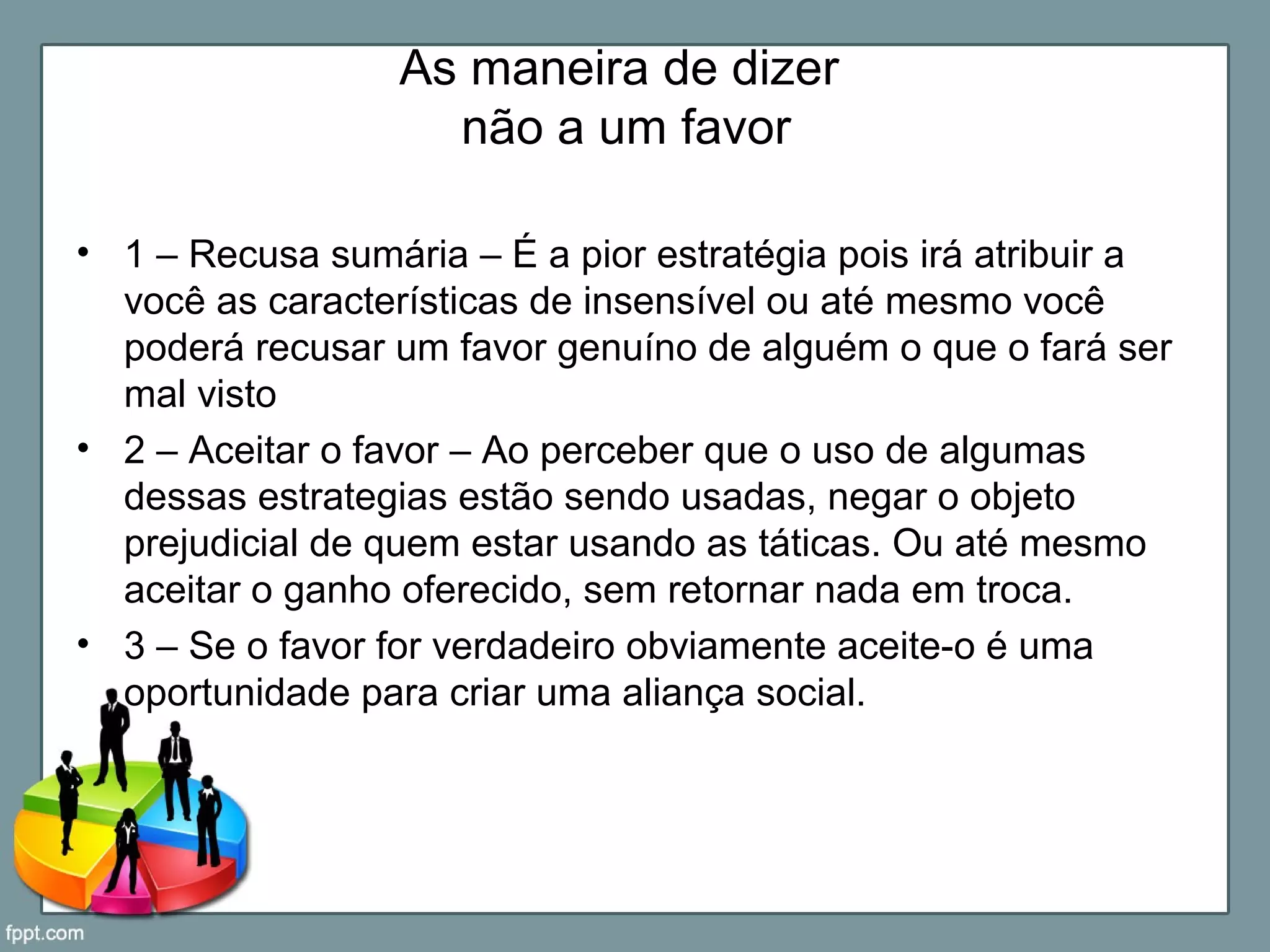 As maneira de dizer
não a um favor
• 1 – Recusa sumária – É a pior estratégia pois irá atribuir a
você as características de insensível ou até mesmo você
poderá recusar um favor genuíno de alguém o que o fará ser
mal visto
• 2 – Aceitar o favor – Ao perceber que o uso de algumas
dessas estrategias estão sendo usadas, negar o objeto
prejudicial de quem estar usando as táticas. Ou até mesmo
aceitar o ganho oferecido, sem retornar nada em troca.
• 3 – Se o favor for verdadeiro obviamente aceite-o é uma
oportunidade para criar uma aliança social.
 