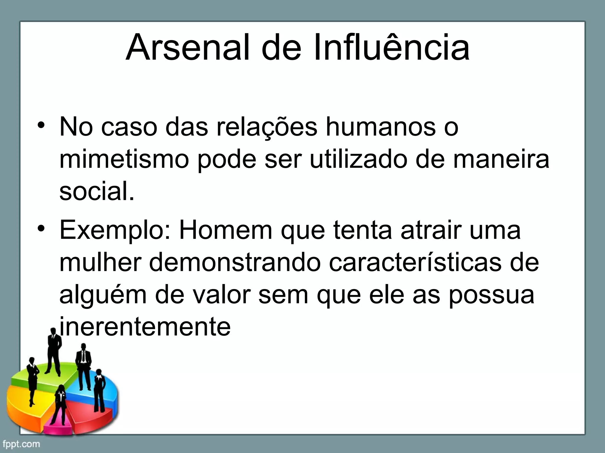 Arsenal de Influência
• No caso das relações humanos o
mimetismo pode ser utilizado de maneira
social.
• Exemplo: Homem que tenta atrair uma
mulher demonstrando características de
alguém de valor sem que ele as possua
inerentemente
 