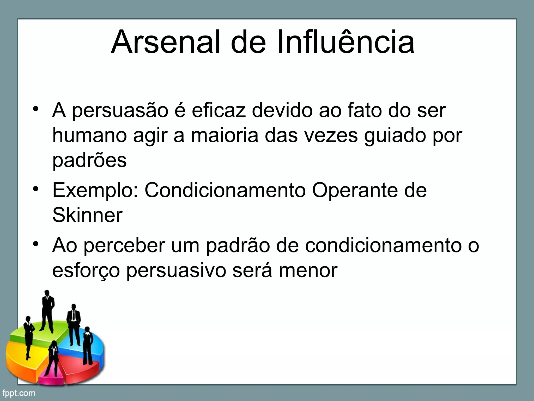 Arsenal de Influência
• A persuasão é eficaz devido ao fato do ser
humano agir a maioria das vezes guiado por
padrões
• Exemplo: Condicionamento Operante de
Skinner
• Ao perceber um padrão de condicionamento o
esforço persuasivo será menor
 