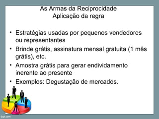As Armas da Reciprocidade
Aplicação da regra
• Estratégias usadas por pequenos vendedores
ou representantes
• Brinde grátis, assinatura mensal gratuita (1 mês
grátis), etc.
• Amostra grátis para gerar endividamento
inerente ao presente
• Exemplos: Degustação de mercados.
 