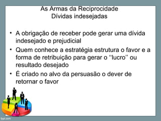 As Armas da Reciprocidade
Dívidas indesejadas
• A obrigação de receber pode gerar uma dívida
indesejado e prejudicial
• Quem conhece a estratégia estrutura o favor e a
forma de retribuição para gerar o ‘‘lucro’’ ou
resultado desejado
• É criado no alvo da persuasão o dever de
retornar o favor
 