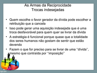 As Armas da Reciprocidade
Trocas indesejadas
• Quem escolhe o favor gerador da dívida pode escolher a
retribuição que a cancela
• Isso pode gerar uma aquisição indesejada que é uma
troca desfavorável para quem quer se livrar da dívida
• A estratégia é funcional porque quase que a totalidade
dos seres humanos não gostam de sentir que estão
devendo
• Fazem o que for preciso para se livrar de uma ‘‘dívida’’,
mesmo que contraída por ‘‘imposição’’
 