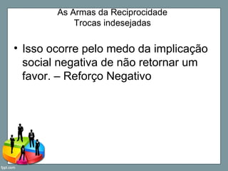 As Armas da Reciprocidade
Trocas indesejadas
• Isso ocorre pelo medo da implicação
social negativa de não retornar um
favor. – Reforço Negativo
 