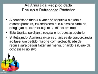 As Armas da Reciprocidade
Recusa e Retrocesso Posterior
• A concessão atribui o valor de sacrifício a quem a
oferece primeiro, fazendo com que o alvo se sinta na
obrigação de exercer algum sacrifício em troca
• Esta técnica se chama recusa e retrocesso posterior
• Sintetizando: Aumentam-se as chances de concordância
ao fazer um pedido maior e com probabilidade de
recusa para depois fazer um menor, criando a ilusão da
concessão ao alvo
 