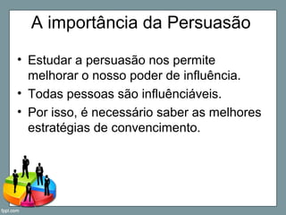 A importância da Persuasão
• Estudar a persuasão nos permite
melhorar o nosso poder de influência.
• Todas pessoas são influênciáveis.
• Por isso, é necessário saber as melhores
estratégias de convencimento.
 