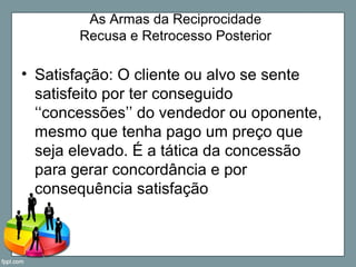 As Armas da Reciprocidade
Recusa e Retrocesso Posterior
• Satisfação: O cliente ou alvo se sente
satisfeito por ter conseguido
‘‘concessões’’ do vendedor ou oponente,
mesmo que tenha pago um preço que
seja elevado. É a tática da concessão
para gerar concordância e por
consequência satisfação
 
