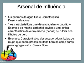 Arsenal de Influência
• Os padrões de ação fixa e Característica
Desencadeadora
• * As características que desencadeiam o padrão –
Exemplo do macho territorial devido a uma única
caractéristica de outro macho (penas) ou o Piar dos
filhotes de peru
• Exemplo: Caracterítistica desencaderadora. Lojas de
roupa que põem preços de itens baratos como caros
para agregar valor. Caro = Bom
 