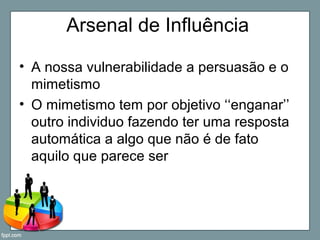 Arsenal de Influência
• A nossa vulnerabilidade a persuasão e o
mimetismo
• O mimetismo tem por objetivo ‘‘enganar’’
outro individuo fazendo ter uma resposta
automática a algo que não é de fato
aquilo que parece ser
 