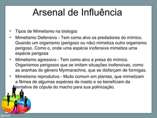 Arsenal de Influência
• Tipos de Mimetismo na biologia:
• Mimetismo Defensivo - Tem como alvo os predadores do mímico.
Quando um organismo (perigoso ou não) mimetiza outro organismo
perigoso. Como o, onde uma espécie inofensiva mimetiza uma
espécie perigosa
• Mimetismo agressivo - Tem como alvo a presa do mímico.
Organismos perigosos que se imitam situações inofensivas, como
as aranhas do gênero Myrmarachne, que se disfarçam de formigas.
• Mimetismo reprodutivo - Muito comum em plantas, que mimetizam
a fêmea de algumas espécies de inseto e se beneficiam da
tentativa de cópula do macho para sua polinização.
 