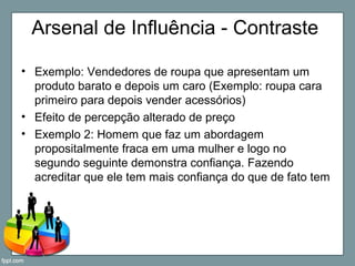 Arsenal de Influência - Contraste
• Exemplo: Vendedores de roupa que apresentam um
produto barato e depois um caro (Exemplo: roupa cara
primeiro para depois vender acessórios)
• Efeito de percepção alterado de preço
• Exemplo 2: Homem que faz um abordagem
propositalmente fraca em uma mulher e logo no
segundo seguinte demonstra confiança. Fazendo
acreditar que ele tem mais confiança do que de fato tem
 