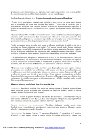 6
grafia dos nomes das plantas, que algumas vezes aparecem escritos com nome popular.
Os remé dios caseiros també m foram incluídos em sua classificaç ão.
Confira alguns trechos do livro Systema de maté ria mé dica vegetal brasileira:
"É mais eficaz uma planta usada fresca, colhida na é poca certa e a parte certa, do que
seca e guardada por anos nas gavetas das boticas. Tenho toda a confianç a que o
progresso da medicina está també m apoiado na doutrina do medicamento específico, e
quanto mais estudarmos o valor medicinal das espé cies, melhor trataremos da cura das
doenç as."
"As suas virtudes (dos remé dios caseiros) somente serão acreditá veis pela continuaç ão da
sua fama entre os habitantes. Por isso considerei não haver razão para deixá -los fora
deste trabalho, até para que possam ser apreciados por analogias com outros remé dios, e
que muitas vezes, na falta do principal, tornam-se extremamente ú teis."
"Muito se engana quem acredita que todas as plantas medicinais brasileiras de que o
povo faz uso foram indicadas pelos índios. Pelo menos metade delas foram indicadas
pelos colonos e pelos habitantes pretos. E aos índios, poucas perguntas fizemos a respeito
do uso de plantas medicinais. Os que sabem são, na grande maioria das vezes, velhos e
mulheres velhas que fazem as vezes de mé dicos, mas sujeitos a tradiç ões obscuras."
"Um grande nú mero das plantas mencionadas de fato já era de conhecimento e uso dos
índios brasileiros, em conseqü ência de suas virtudes medicinais. Tais como: as espé cies
falsas e verdadeiras de ipecacuanha, a contra-erva, a spigelia, o bá lsamo de copaíba, a
resina de jataí das espé cies de Himenea, as sementes de anda e de urucum."
"Reunidas todas as plantas, terá o mé dico à sua disposiç ão como que legiões inteiras
preparadas para combater as molé stias, e até mesmo será tal a superabundância de
remé dios, e os seus diversos princípios ativos, que antes por excesso do que por falta terá
o colega de pensar para decidir o que receitar. É por meio da observaç ão do período e
forma de colheita que nasce o conhecimento de que os mé dicos precisam para distinguir e
conhecer as circunstâncias em que as plantas devem ser colhidas e usadas, assim como é
feito pelos mé dicos europeus."
Algumas plantas medicinais descritas por Martius
Assa-peixe: Boehmeria caudata, erva usada em banhos contra as dores de hemorróidas e
Pilea muscosa, planta musgosa com espinhos em forma de dardos, usada na Bahia
contra a disú ria (dificuldade para urinar).
Umbaú ba: Planta do gênero Cecropia, da família das morá ceas. Conhecida també m por
ambaíba ou ambaú ba. O suco da C. peltata (amabitinga) é refrigerante, empregado (com
leite ou cozido com cevada e aç ú car) contra a diarré ia e a gonorré ia.
Aguara ciunha-aç u ou jacua-acanga: Tiaridium indicum, planta usada como
desobstruente e mundificante (purificante), empregada nas feridas, e ú lceras e outras
afecç ões cutâneas provenientes do calor.
Cipó-chumbo: Do gênero Cuscuta (C. racemosa Humboldt, C. umbellata e C. miniata
Martius), o suco dessa planta é usado contra irritaç ões pulmonares, tosses com
PDF created with FinePrint pdfFactory trial version http://www.fineprint.com
 