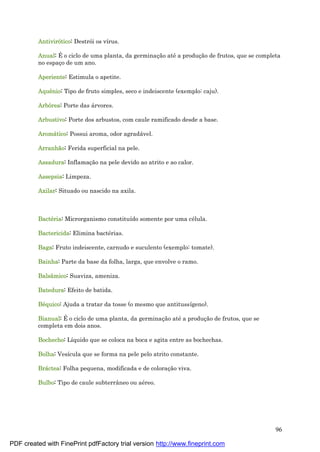 96
Antivirótico: Destrói os vírus.
Anual: É o ciclo de uma planta, da germinaç ão até a produç ão de frutos, que se completa
no espaç o de um ano.
Aperiente: Estimula o apetite.
Aquê nio: Tipo de fruto simples, seco e indeiscente (exemplo: caju).
Arbórea: Porte das á rvores.
Arbustivo: Porte dos arbustos, com caule ramificado desde a base.
Aromá tico: Possui aroma, odor agradá vel.
Arranhã o: Ferida superficial na pele.
Assadura: Inflamaç ão na pele devido ao atrito e ao calor.
Assepsia: Limpeza.
Axilar: Situado ou nascido na axila.
Bacté ria: Microrganismo constituído somente por uma cé lula.
Bactericida: Elimina bacté rias.
Baga: Fruto indeiscente, carnudo e suculento (exemplo: tomate).
Bainha: Parte da base da folha, larga, que envolve o ramo.
Balsâmico: Suaviza, ameniza.
Batedura: Efeito de batida.
Bé quico: Ajuda a tratar da tosse (o mesmo que antitussígeno).
Bianual: É o ciclo de uma planta, da germinaç ão até a produç ão de frutos, que se
completa em dois anos.
Bochecho: Líquido que se coloca na boca e agita entre as bochechas.
Bolha: Vesícula que se forma na pele pelo atrito constante.
Brá ctea: Folha pequena, modificada e de coloraç ão viva.
Bulbo: Tipo de caule subterrâneo ou aé reo.
PDF created with FinePrint pdfFactory trial version http://www.fineprint.com
 